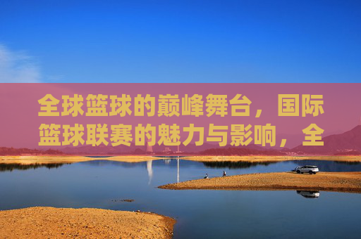 全球篮球的巅峰舞台，国际篮球联赛的魅力与影响，全球篮球巅峰舞台，国际篮球联赛的魅力与影响