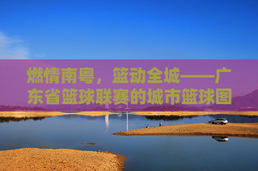 燃情南粤,篮动全城——广东省篮球联赛的城市篮球图景,南粤篮城,广东省篮球联赛城市图景