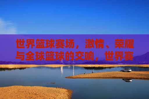 世界篮球赛场，激情、荣耀与全球篮球的交响，世界赛场，篮球激情与荣耀的交响