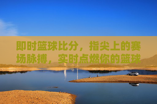 即时篮球比分，指尖上的赛场脉搏，实时点燃你的篮球热情，即时比分，指尖跃动赛场脉搏