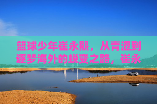 篮球少年崔永熙，从青涩到逐梦海外的蜕变之路，崔永熙，从青涩少年到逐梦海外的蜕变之路