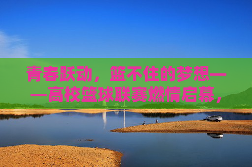 青春跃动，篮不住的梦想——高校篮球联赛燃情启幕，青春跃动，篮不住的梦想——高校篮球联赛燃情启幕