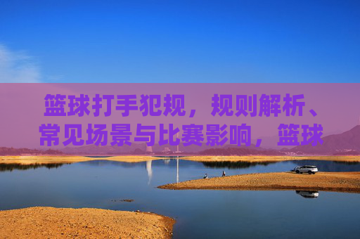 篮球打手犯规，规则解析、常见场景与比赛影响，篮球打手犯规，规则、场景与比赛影响解析