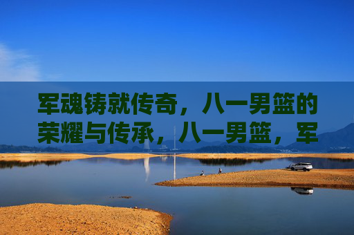 军魂铸就传奇，八一男篮的荣耀与传承，八一男篮，军魂铸就的荣耀传承