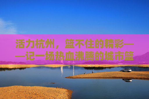 活力杭州，篮不住的精彩——记一场热血沸腾的城市篮球赛，活力杭州，篮不住的热血篮球赛