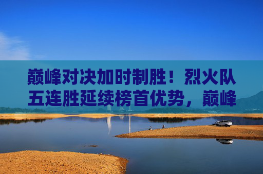 巅峰对决加时制胜!烈火队五连胜延续榜首优势,巅峰对决加时制胜!烈火队五连胜延续榜首