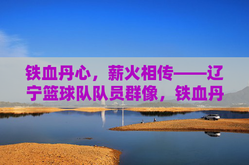 铁血丹心,薪火相传——辽宁篮球队队员群像,铁血丹心薪火传——辽宁篮球队队员群像