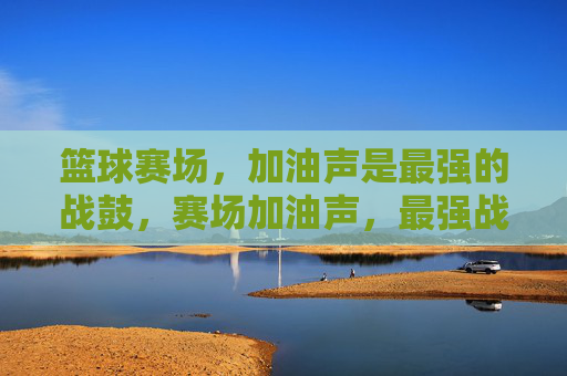 篮球赛场，加油声是最强的战鼓，赛场加油声，最强战鼓