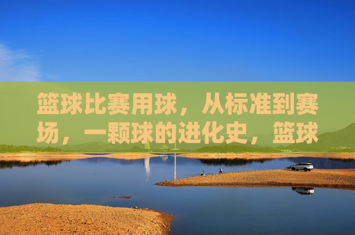 篮球比赛用球，从标准到赛场，一颗球的进化史，篮球从标准到赛场，一颗球的进化史