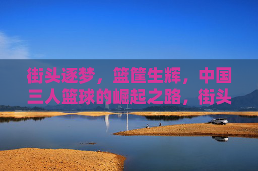 街头逐梦，篮筐生辉，中国三人篮球的崛起之路，街头逐梦，篮筐生辉，中国三人篮球崛起