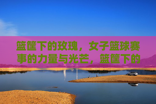 篮筐下的玫瑰，女子篮球赛事的力量与光芒，篮筐下的玫瑰，女子篮球的力量与光芒