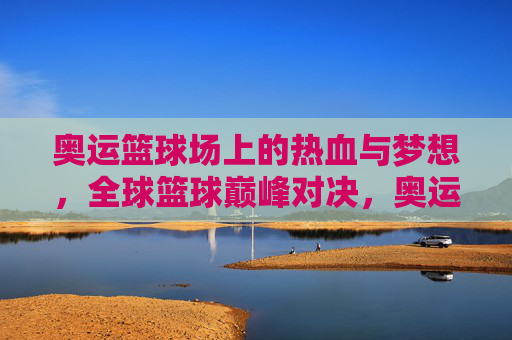奥运篮球场上的热血与梦想，全球篮球巅峰对决，奥运篮球热血对决，全球梦想巅峰之战