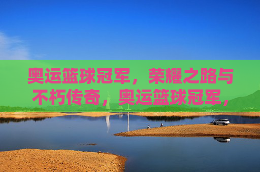 奥运篮球冠军，荣耀之路与不朽传奇，奥运篮球冠军，荣耀之路与不朽传奇