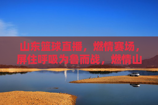 山东篮球直播，燃情赛场，屏住呼吸为鲁而战，燃情山东篮球直播，屏息为鲁而战