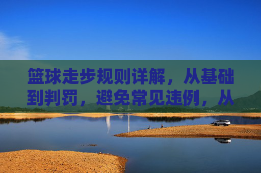篮球走步规则详解，从基础到判罚，避免常见违例，从基础到判罚，篮球走步规则与常见违例避免