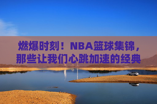 燃爆时刻！NBA篮球集锦，那些让我们心跳加速的经典瞬间，燃爆心跳！NBA篮球经典瞬间集锦