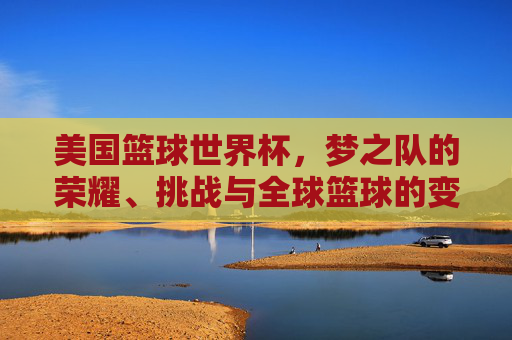 美国篮球世界杯，梦之队的荣耀、挑战与全球篮球的变局，美国篮球世界杯，梦之队荣耀、挑战与全球篮球变局