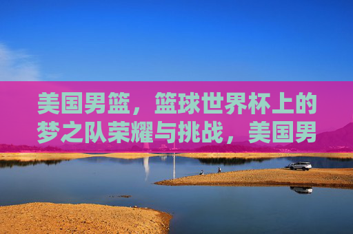 美国男篮，篮球世界杯上的梦之队荣耀与挑战，美国男篮梦之队，篮球世界杯的荣耀与挑战