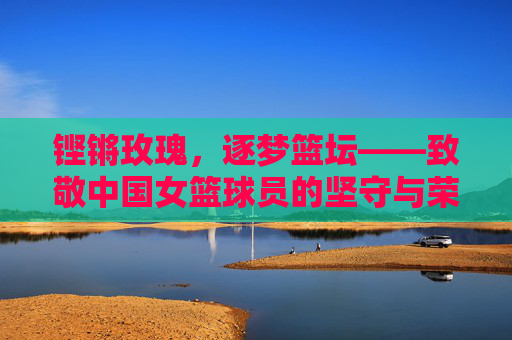 铿锵玫瑰，逐梦篮坛——致敬中国女篮球员的坚守与荣光，铿锵玫瑰逐梦篮坛，致敬中国女篮的坚守与荣光