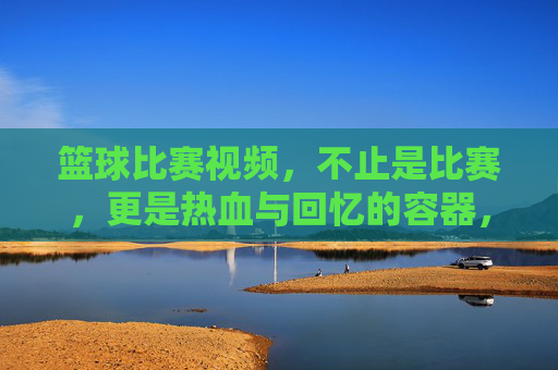 篮球比赛视频，不止是比赛，更是热血与回忆的容器，篮球视频，不止比赛，更是热血与回忆的容器