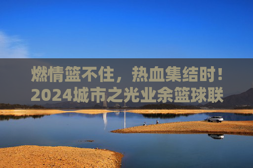 燃情篮不住，热血集结时！2024城市之光业余篮球联赛火热开赛啦！2024城市之光业余篮球联赛燃情热血开赛！