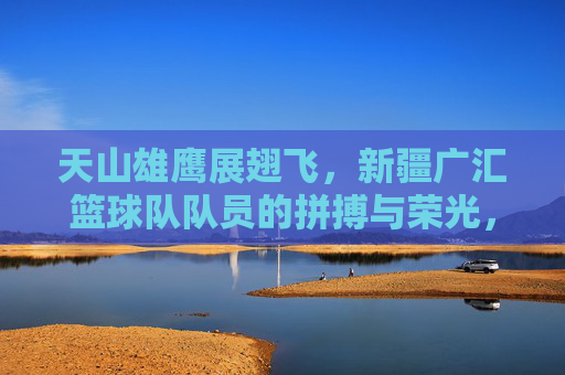 天山雄鹰展翅飞，新疆广汇篮球队队员的拼搏与荣光，天山雄鹰翱翔，新疆广汇篮球队的拼搏与荣光