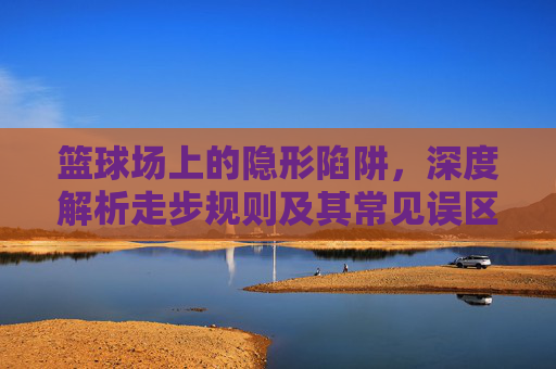篮球场上的隐形陷阱，深度解析走步规则及其常见误区，篮球走步规则，球场隐形陷阱与常见误区解析