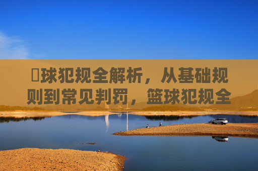 篃球犯规全解析，从基础规则到常见判罚，篮球犯规全解析，从基础规则到常见判罚