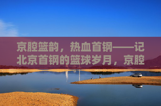 京腔篮韵，热血首钢——记北京首钢的篮球岁月，京腔篮韵，热血首钢