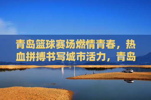 青岛篮球赛场燃情青春，热血拼搏书写城市活力，青岛篮球赛场，青春热血书写城市活力