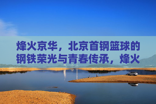 烽火京华，北京首钢篮球的钢铁荣光与青春传承，烽火京华，首钢篮球的钢铁荣光与青春传承