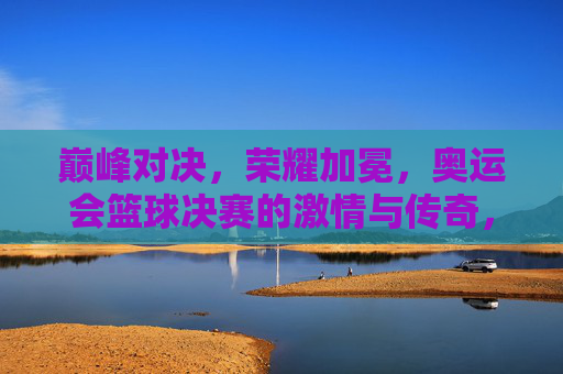 巅峰对决，荣耀加冕，奥运会篮球决赛的激情与传奇，奥运会篮球决赛，巅峰对决，荣耀加冕的激情传奇