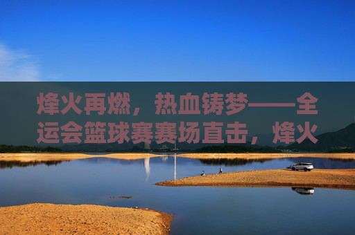 烽火再燃，热血铸梦——全运会篮球赛赛场直击，烽火再燃，热血铸梦——全运会篮球赛直击