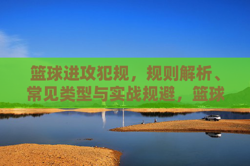 篮球进攻犯规，规则解析、常见类型与实战规避，篮球进攻犯规，规则解析、常见类型与实战规避