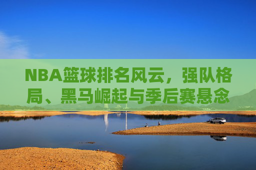 NBA篮球排名风云，强队格局、黑马崛起与季后赛悬念，NBA排名风云，强队格局重塑，黑马崛起引爆季后赛悬念
