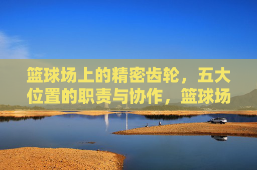 篮球场上的精密齿轮，五大位置的职责与协作，篮球场上的精密齿轮，五大位置的职责与协作