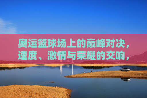 奥运篮球场上的巅峰对决，速度、激情与荣耀的交响，奥运篮球巅峰对决，速度激情与荣耀的交响