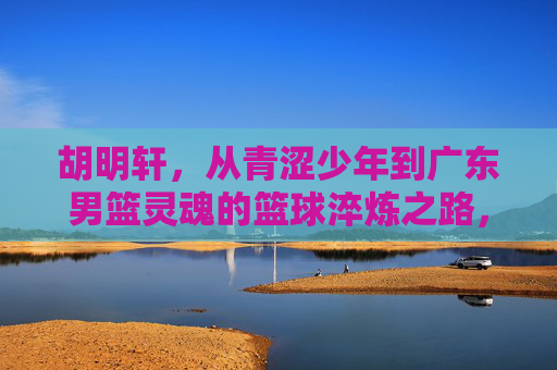 胡明轩，从青涩少年到广东男篮灵魂的篮球淬炼之路，胡明轩，从青涩少年到广东男篮灵魂的篮球淬炼之路