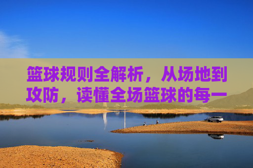 篮球规则全解析，从场地到攻防，读懂全场篮球的每一秒，篮球规则全解，从场地到攻防，读懂全场每一秒