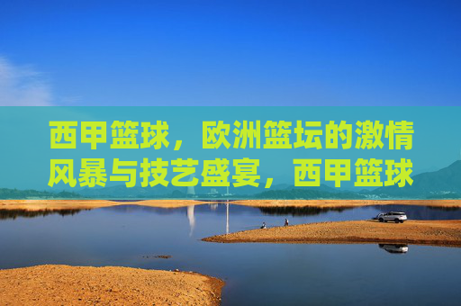 西甲篮球，欧洲篮坛的激情风暴与技艺盛宴，西甲篮球，欧洲篮坛的激情风暴与技艺盛宴