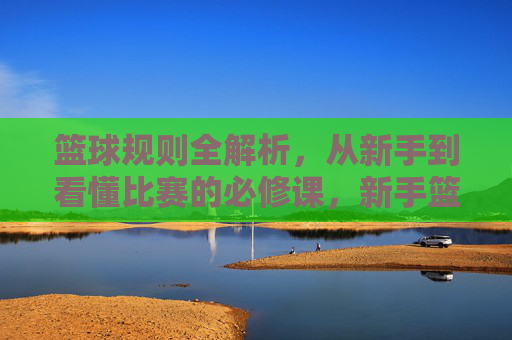 篮球规则全解析，从新手到看懂比赛的必修课，新手篮球规则全解析，看懂比赛的必修课