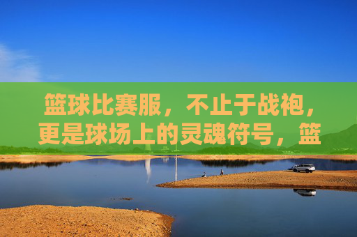 篮球比赛服，不止于战袍，更是球场上的灵魂符号，篮球比赛服，球场上的灵魂符号
