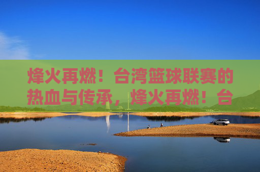 烽火再燃！台湾篮球联赛的热血与传承，烽火再燃！台湾篮球联赛的热血传承