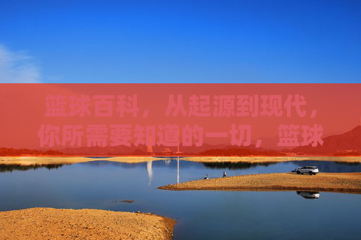 篮球百科，从起源到现代，你所需要知道的一切，篮球百科，从起源到现代，你需要知道的一切