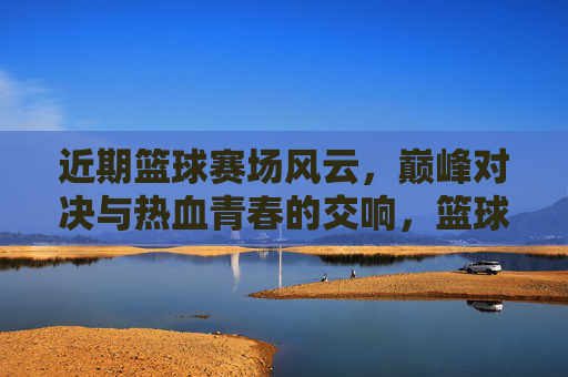 近期篮球赛场风云，巅峰对决与热血青春的交响，篮球赛场风云，巅峰对决与热血青春交响