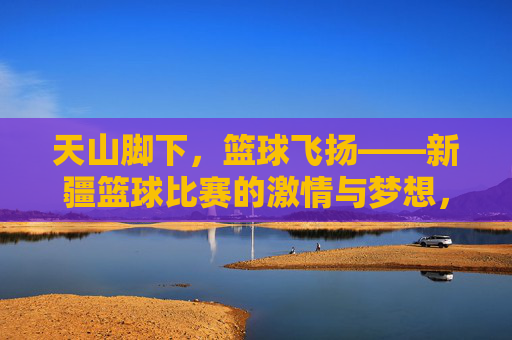 天山脚下，篮球飞扬——新疆篮球比赛的激情与梦想，天山脚下，篮球飞扬，新疆的激情与梦想