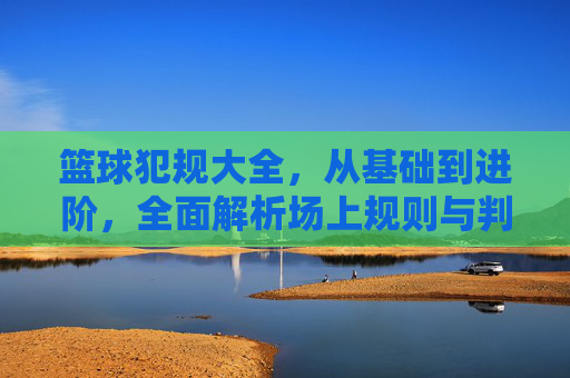 篮球犯规大全，从基础到进阶，全面解析场上规则与判罚，篮球犯规大全，从基础到进阶的规则与判罚指南