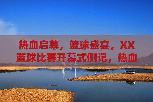 热血启幕，篮球盛宴，XX篮球比赛开幕式侧记，热血启幕篮球盛宴 XX篮球比赛开幕式侧记