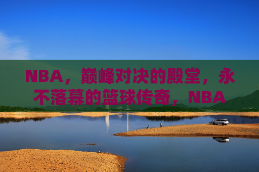 NBA，巅峰对决的殿堂，永不落幕的篮球传奇，NBA巅峰殿堂，永不落幕的篮球传奇