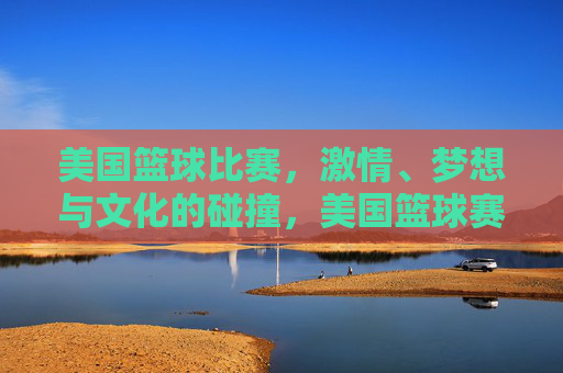 美国篮球比赛，激情、梦想与文化的碰撞，美国篮球赛场，激情、梦想与文化的碰撞